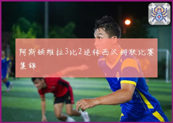 阿斯顿维拉3比2逆转西汉姆联比赛集锦