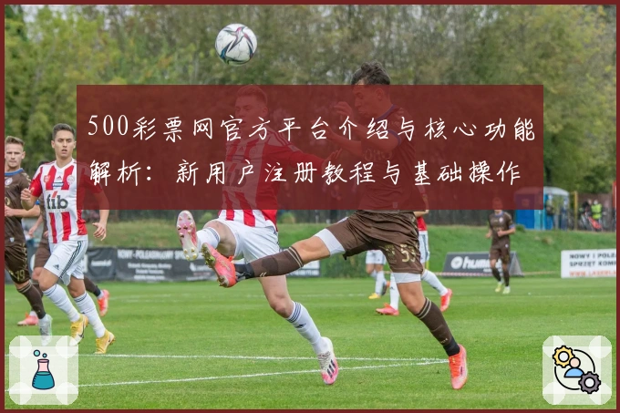 500彩票网官方平台介绍与核心功能解析：新用户注册教程与基础操作说明