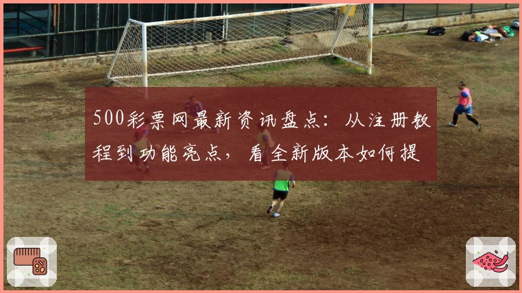 500彩票网最新资讯盘点：从注册教程到功能亮点，看全新版本如何提升用户体验