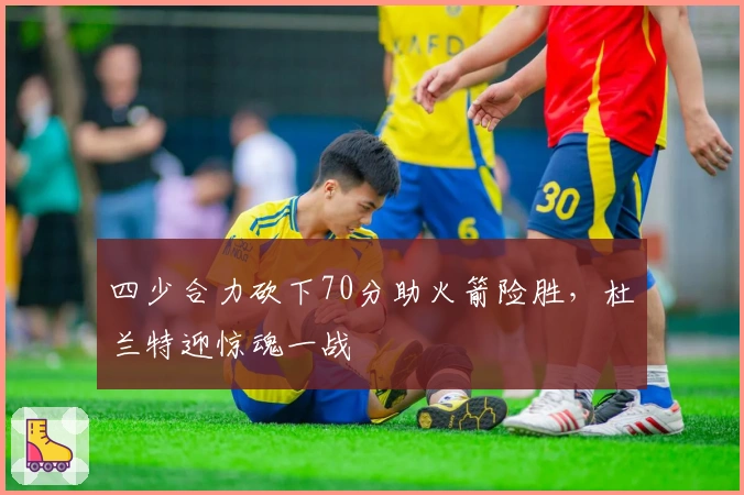 四少合力砍下70分助火箭险胜，杜兰特迎惊魂一战