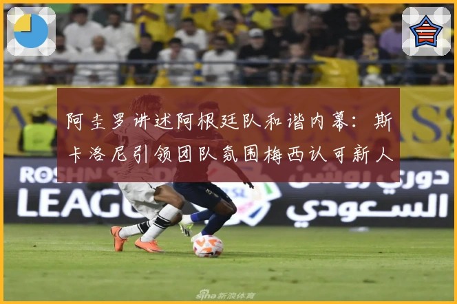 阿圭罗讲述阿根廷队和谐内幕：斯卡洛尼引领团队氛围梅西认可新人表现