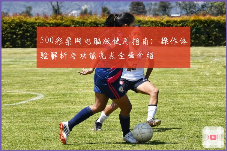 500彩票网电脑版使用指南：操作体验解析与功能亮点全面介绍