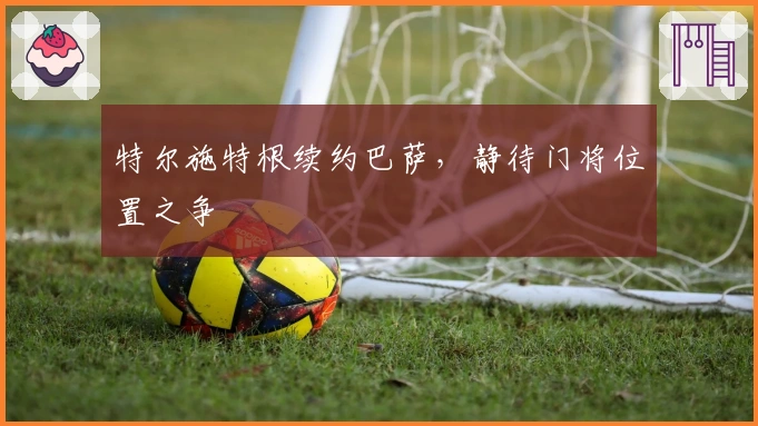 特尔施特根续约巴萨，静待门将位置之争