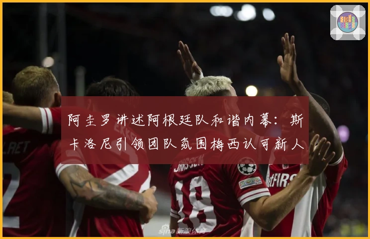 阿圭罗讲述阿根廷队和谐内幕：斯卡洛尼引领团队氛围梅西认可新人表现