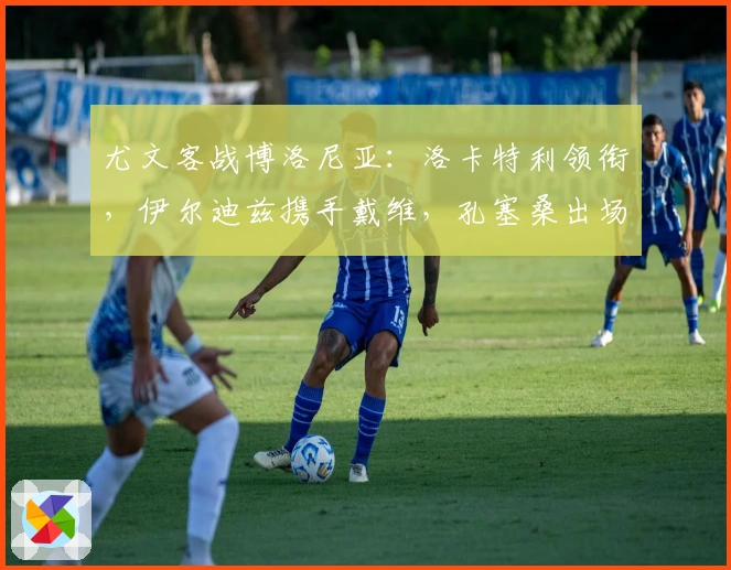 尤文客战博洛尼亚：洛卡特利领衔，伊尔迪兹携手戴维，孔塞桑出场