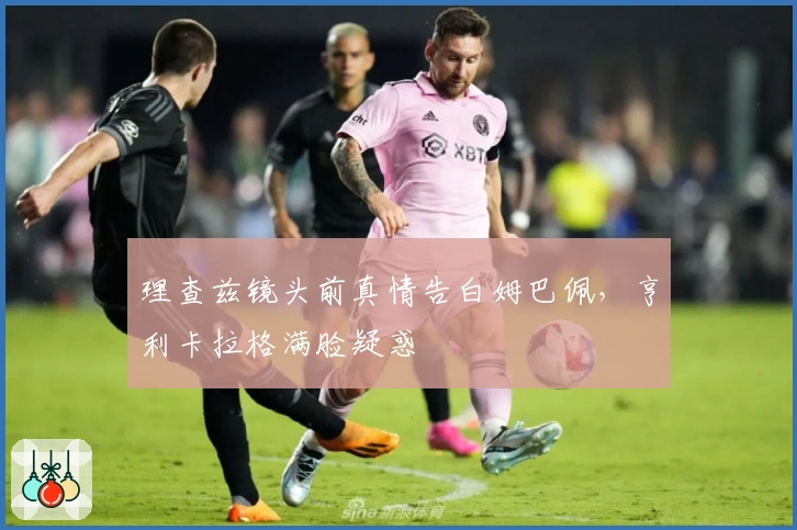 理查兹镜头前真情告白姆巴佩，亨利卡拉格满脸疑惑