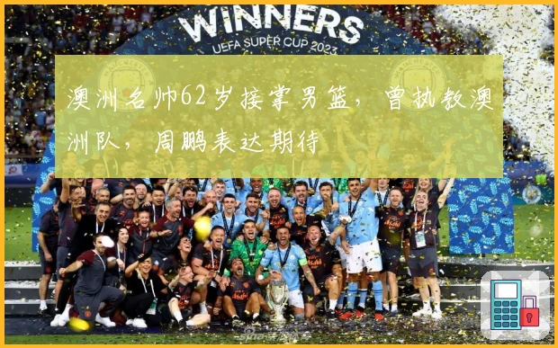 澳洲名帅62岁接掌男篮，曾执教澳洲队，周鹏表达期待