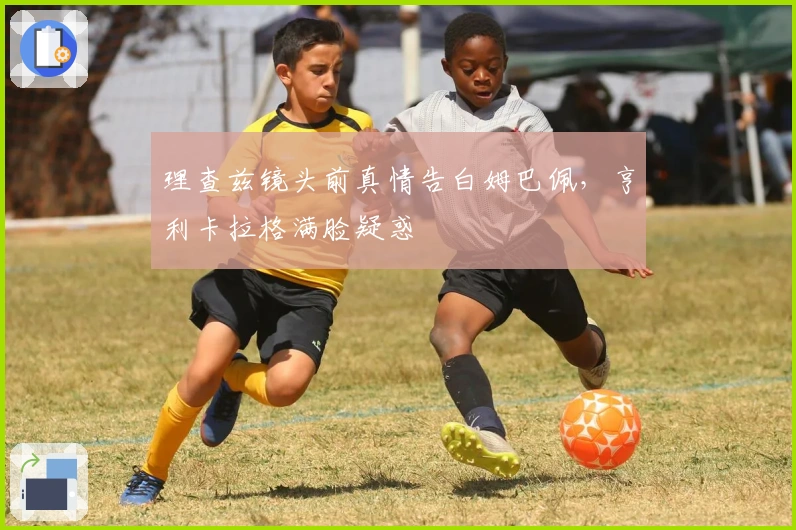 理查兹镜头前真情告白姆巴佩，亨利卡拉格满脸疑惑