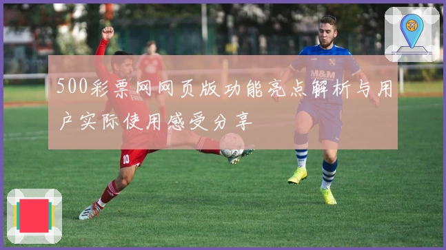 500彩票网网页版功能亮点解析与用户实际使用感受分享