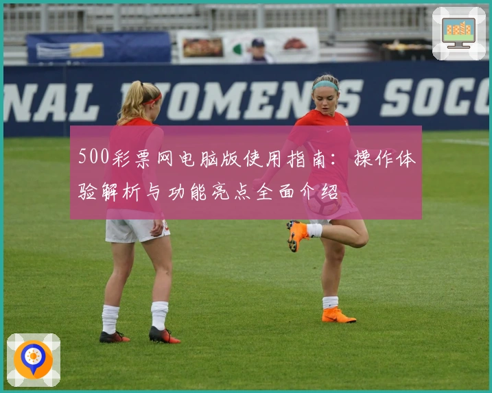 500彩票网电脑版使用指南：操作体验解析与功能亮点全面介绍