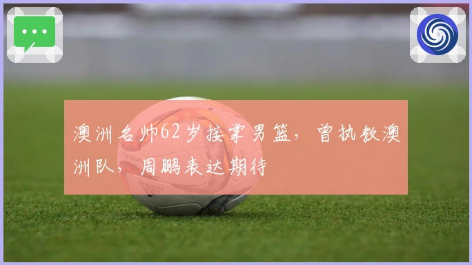 澳洲名帅62岁接掌男篮，曾执教澳洲队，周鹏表达期待