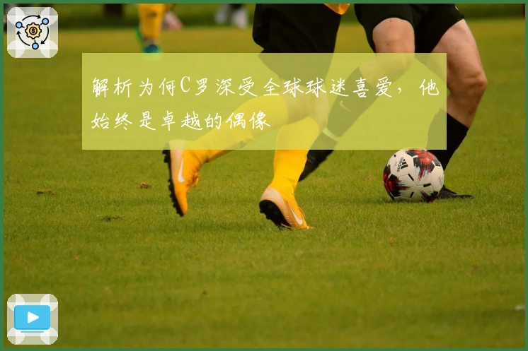 解析为何C罗深受全球球迷喜爱，他始终是卓越的偶像