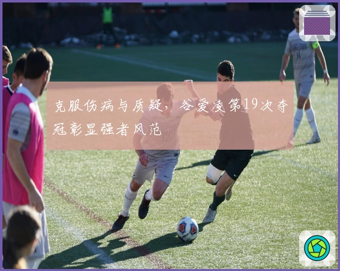 克服伤病与质疑，谷爱凌第19次夺冠彰显强者风范